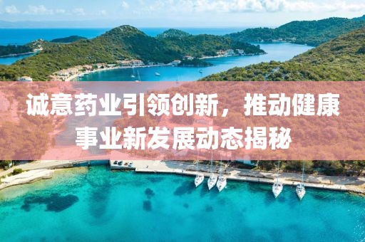 诚意药业引领创新，推动健康事业新发展动态揭秘