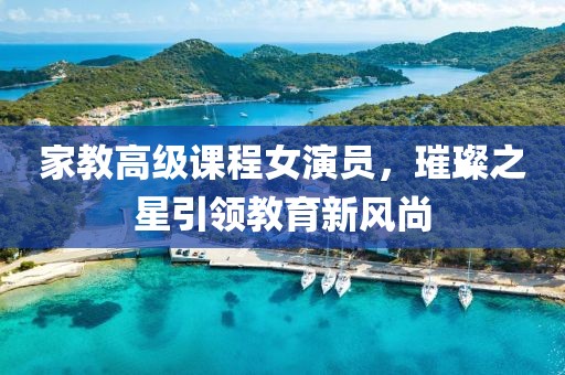 家教高级课程女演员，璀璨之星引领教育新风尚