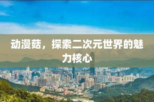 动漫菇，探索二次元世界的魅力核心