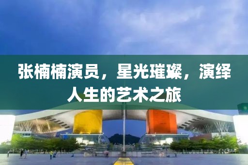 张楠楠演员，星光璀璨，演绎人生的艺术之旅