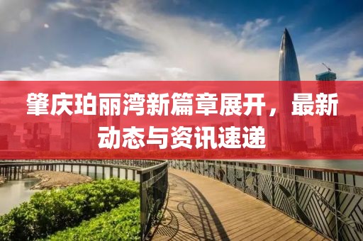 肇庆珀丽湾新篇章展开，最新动态与资讯速递