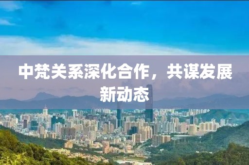 中梵关系深化合作，共谋发展新动态