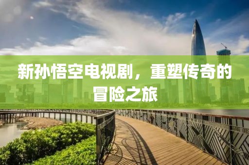 新孙悟空电视剧，重塑传奇的冒险之旅