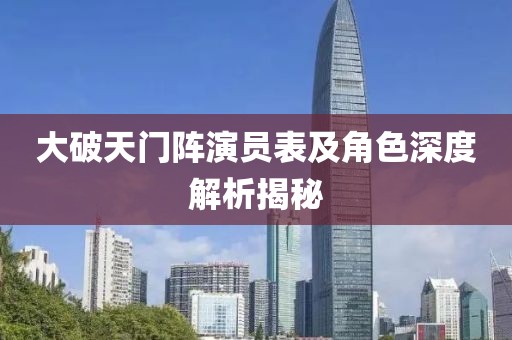 大破天门阵演员表及角色深度解析揭秘