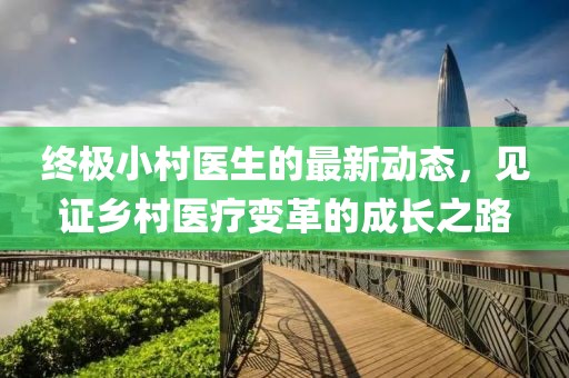 终极小村医生的最新动态，见证乡村医疗变革的成长之路