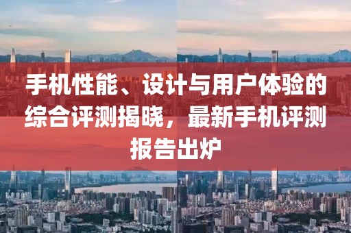 手机性能、设计与用户体验的综合评测揭晓，最新手机评测报告出炉