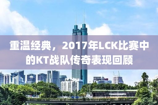 重温经典，2017年LCK比赛中的KT战队传奇表现回顾