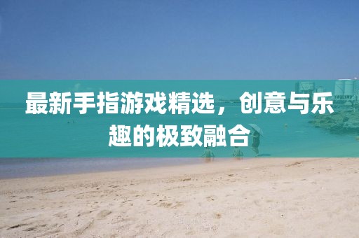 最新手指游戏精选，创意与乐趣的极致融合