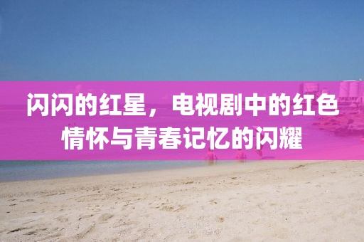 闪闪的红星，电视剧中的红色情怀与青春记忆的闪耀