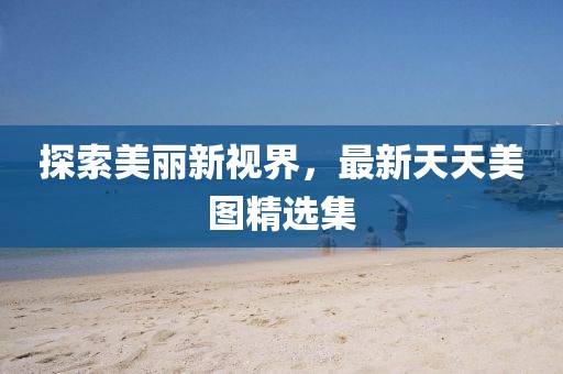 探索美丽新视界，最新天天美图精选集