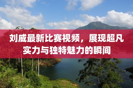 刘威最新比赛视频，展现超凡实力与独特魅力的瞬间