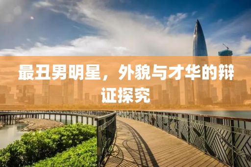 最丑男明星，外貌与才华的辩证探究