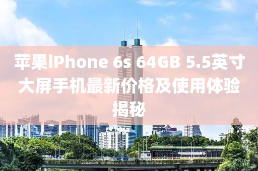 苹果iPhone 6s 64GB 5.5英寸大屏手机最新价格及使用体验揭秘