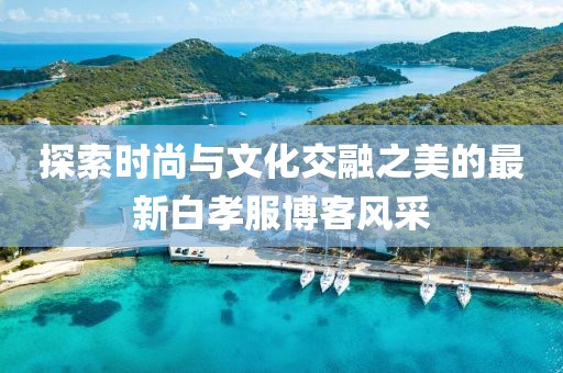 探索时尚与文化交融之美的最新白孝服博客风采