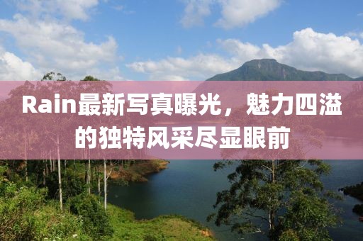Rain最新写真曝光，魅力四溢的独特风采尽显眼前