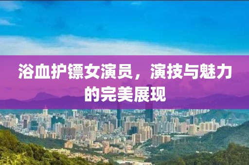 浴血护镖女演员，演技与魅力的完美展现