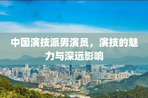 中国演技派男演员，演技的魅力与深远影响