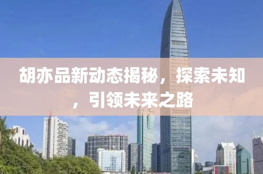 胡亦品新动态揭秘，探索未知，引领未来之路