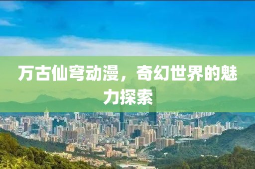 万古仙穹动漫，奇幻世界的魅力探索