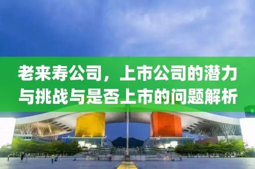 老来寿公司，上市公司的潜力与挑战与是否上市的问题解析