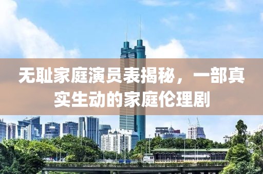 无耻家庭演员表揭秘，一部真实生动的家庭伦理剧