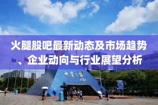 火腿股吧最新动态及市场趋势、企业动向与行业展望分析