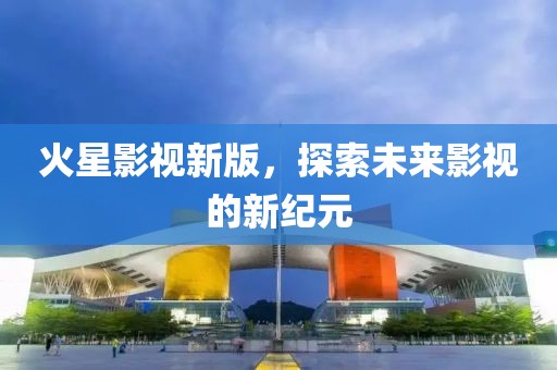 火星影视新版，探索未来影视的新纪元