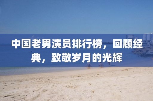 中国老男演员排行榜，回顾经典，致敬岁月的光辉