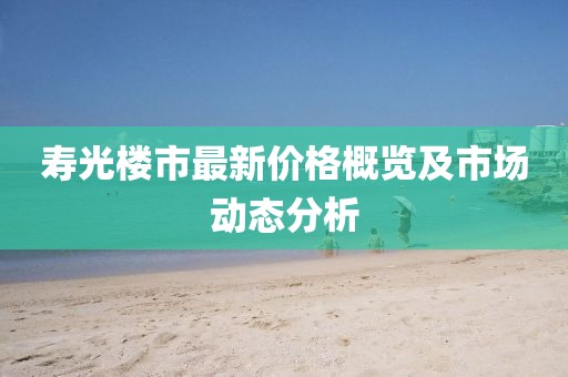 寿光楼市最新价格概览及市场动态分析