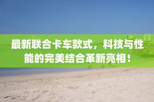 最新联合卡车款式，科技与性能的完美结合革新亮相！