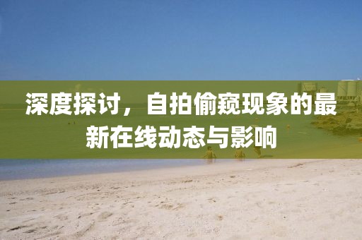 深度探讨，自拍偷窥现象的最新在线动态与影响