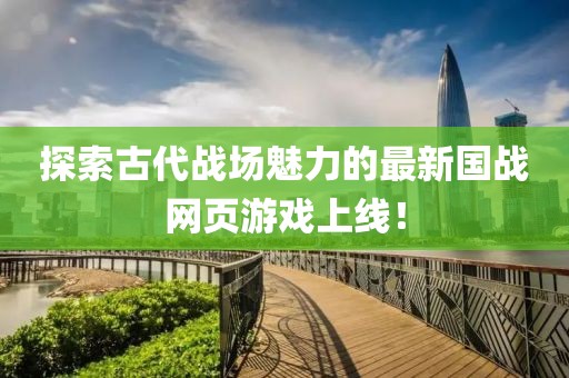 探索古代战场魅力的最新国战网页游戏上线！