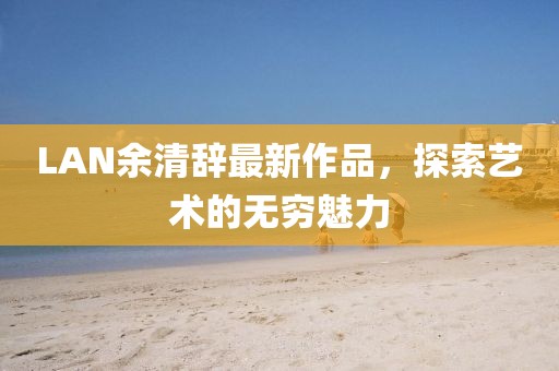 LAN余清辞最新作品，探索艺术的无穷魅力
