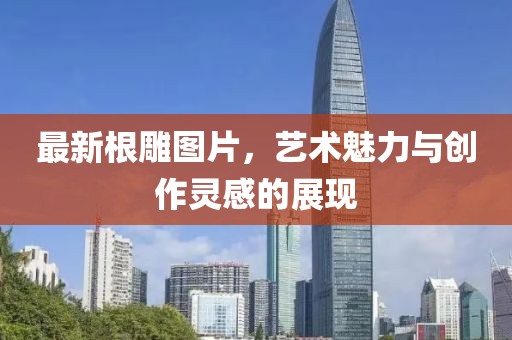 最新根雕图片，艺术魅力与创作灵感的展现