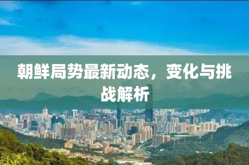 朝鲜局势最新动态，变化与挑战解析