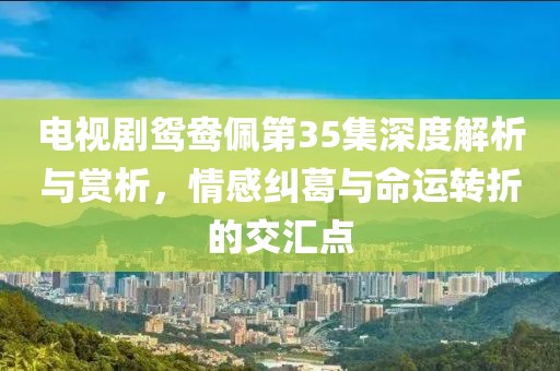 电视剧鸳鸯佩第35集深度解析与赏析，情感纠葛与命运转折的交汇点