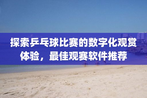 探索乒乓球比赛的数字化观赏体验，最佳观赛软件推荐