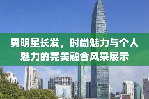 男明星长发，时尚魅力与个人魅力的完美融合风采展示