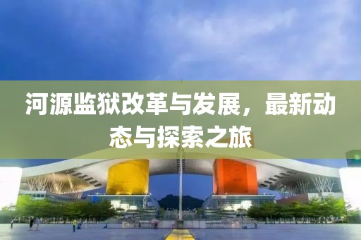 河源监狱改革与发展，最新动态与探索之旅
