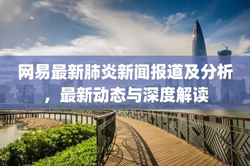 网易最新肺炎新闻报道及分析，最新动态与深度解读