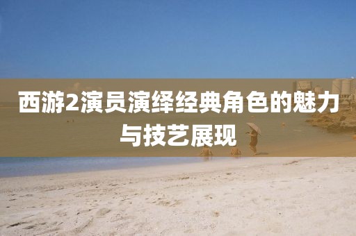西游2演员演绎经典角色的魅力与技艺展现