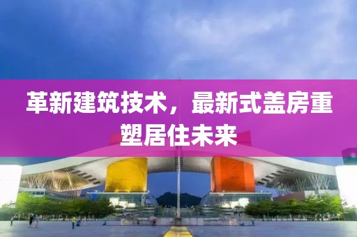 革新建筑技术，最新式盖房重塑居住未来