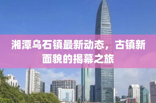 湘潭乌石镇最新动态，古镇新面貌的揭幕之旅