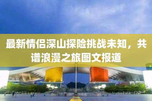 最新情侣深山探险挑战未知，共谱浪漫之旅图文报道