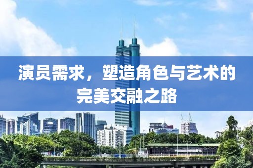 演员需求，塑造角色与艺术的完美交融之路