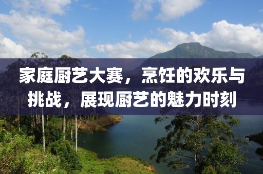 家庭厨艺大赛，烹饪的欢乐与挑战，展现厨艺的魅力时刻