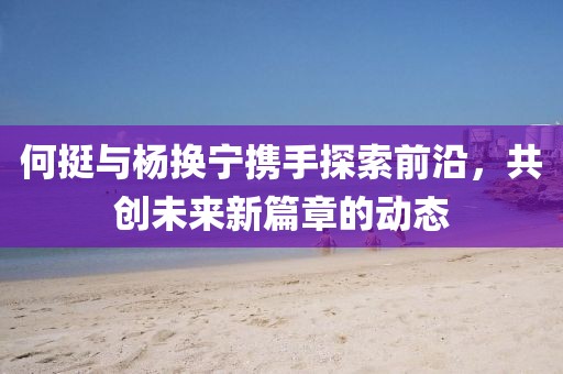 何挺与杨换宁携手探索前沿，共创未来新篇章的动态