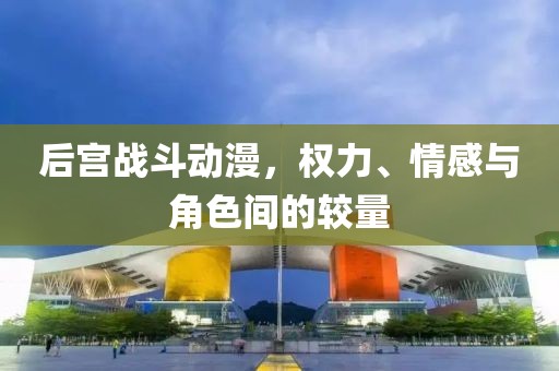 后宫战斗动漫，权力、情感与角色间的较量