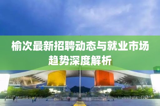 榆次最新招聘动态与就业市场趋势深度解析