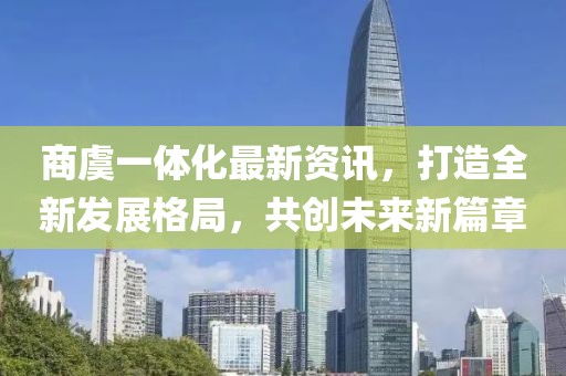 商虞一体化最新资讯，打造全新发展格局，共创未来新篇章